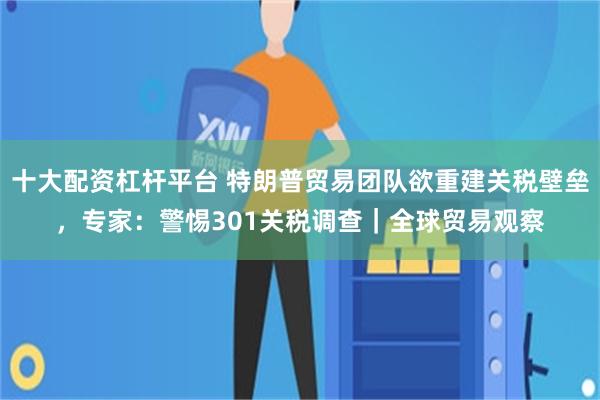 十大配资杠杆平台 特朗普贸易团队欲重建关税壁垒，专家：警惕301关税调查｜全球贸易观察