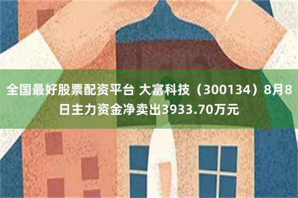 全国最好股票配资平台 大富科技（300134）8月8日主力资金净卖出3933.70万元