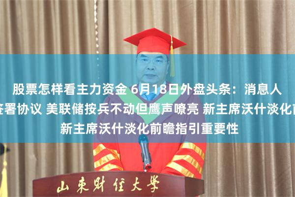 股票怎样看主力资金 6月18日外盘头条：消息人士称美伊提前签署协议 美联储按兵不动但鹰声嘹亮 新主席沃什淡化前瞻指引重要性