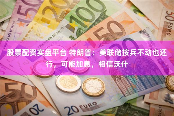 股票配资实盘平台 特朗普：美联储按兵不动也还行，可能加息，相信沃什