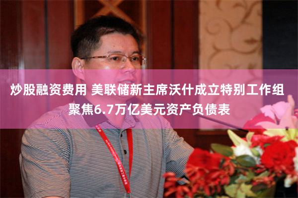 炒股融资费用 美联储新主席沃什成立特别工作组 聚焦6.7万亿美元资产负债表