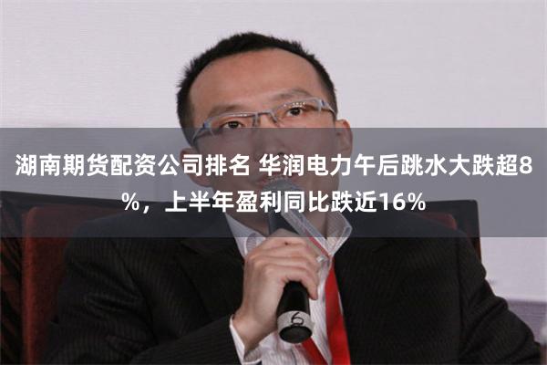 湖南期货配资公司排名 华润电力午后跳水大跌超8%，上半年盈利同比跌近16%