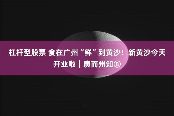 杠杆型股票 食在广州“鲜”到黄沙！新黄沙今天开业啦｜廣而州知⑧