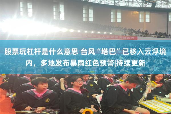 股票玩杠杆是什么意思 台风“塔巴”已移入云浮境内,多地发布暴雨红色预警|持续更新