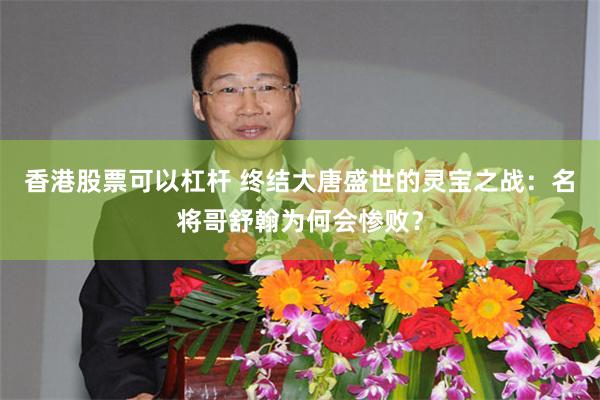 香港股票可以杠杆 终结大唐盛世的灵宝之战：名将哥舒翰为何会惨败？