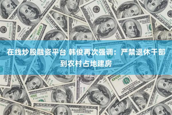 在线炒股融资平台 韩俊再次强调：严禁退休干部到农村占地建房