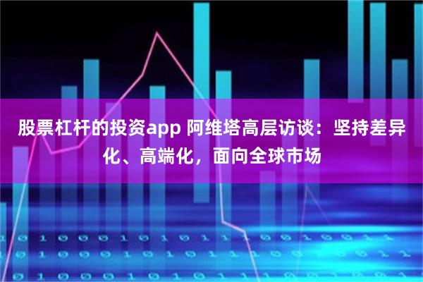股票杠杆的投资app 阿维塔高层访谈：坚持差异化、高端化，面向全球市场