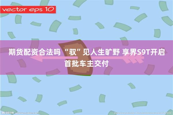期货配资合法吗 “驭”见人生旷野 享界S9T开启首批车主交付