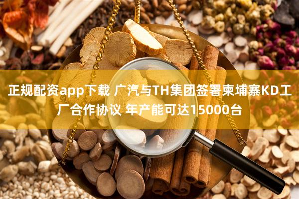 正规配资app下载 广汽与TH集团签署柬埔寨KD工厂合作协议 年产能可达15000台