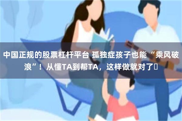 中国正规的股票杠杆平台 孤独症孩子也能 “乘风破浪”！从懂TA到帮TA，这样做就对了​