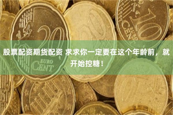 股票配资期货配资 求求你一定要在这个年龄前，就开始控糖！