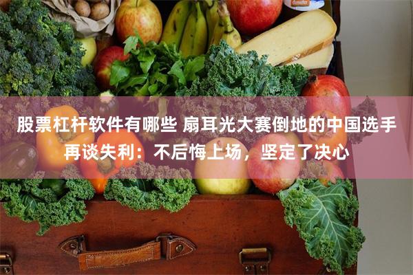 股票杠杆软件有哪些 扇耳光大赛倒地的中国选手再谈失利：不后悔上场，坚定了决心