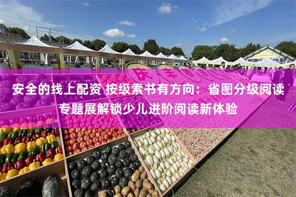 安全的线上配资 按级索书有方向：省图分级阅读专题展解锁少儿进阶阅读新体验