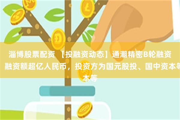 淄博股票配资 【投融资动态】通潮精密B轮融资，融资额超亿人民币，投资方为国元股投、国中资本等