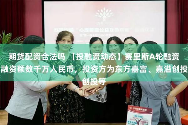 期货配资合法吗 【投融资动态】赛里斯A轮融资，融资额数千万人民币，投资方为东方嘉富、嘉溢创投等