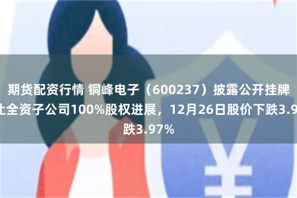 期货配资行情 铜峰电子（600237）披露公开挂牌转让全资子公司100%股权进展，12月26日股价下跌3.97%