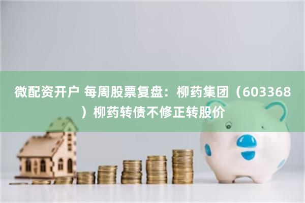 微配资开户 每周股票复盘：柳药集团（603368）柳药转债不修正转股价