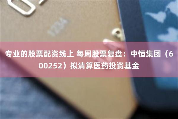 专业的股票配资线上 每周股票复盘：中恒集团（600252）拟清算医药投资基金
