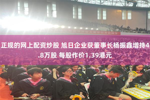 正规的网上配资炒股 旭日企业获董事长杨振鑫增持4.8万股 每股作价1.39港元