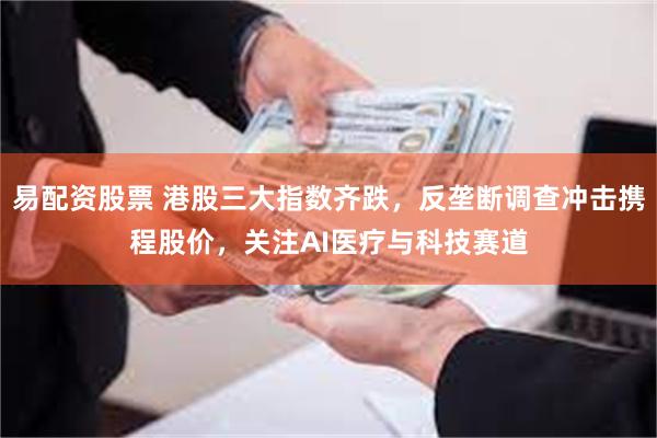 易配资股票 港股三大指数齐跌，反垄断调查冲击携程股价，关注AI医疗与科技赛道