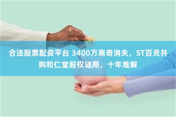 合法股票配资平台 3400万离奇消失，ST百灵并购和仁堂股权谜局，十年难解