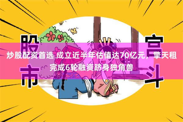 炒股配资首选 成立近半年估值达70亿元，擎天租完成6轮融资跻身独角兽