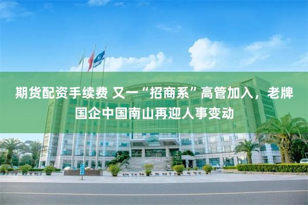 期货配资手续费 又一“招商系”高管加入，老牌国企中国南山再迎人事变动