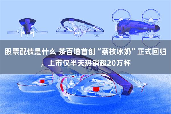 股票配债是什么 茶百道首创“荔枝冰奶”正式回归，上市仅半天热销超20万杯