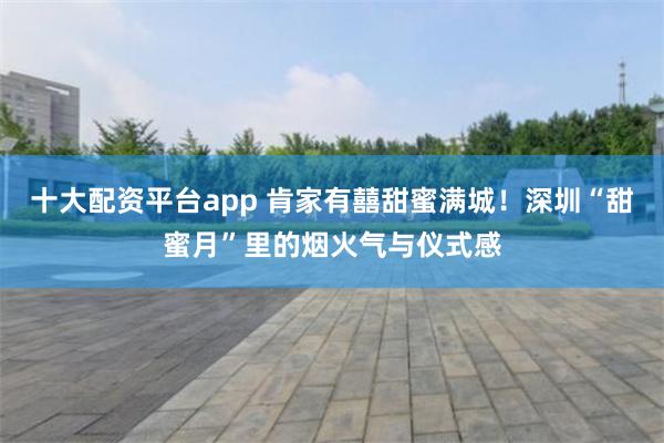 十大配资平台app 肯家有囍甜蜜满城！深圳“甜蜜月”里的烟火气与仪式感