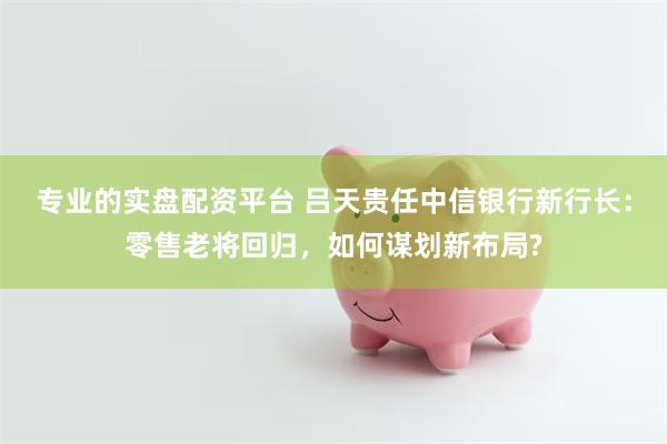 专业的实盘配资平台 吕天贵任中信银行新行长:零售老将回归,如何谋划新布局?