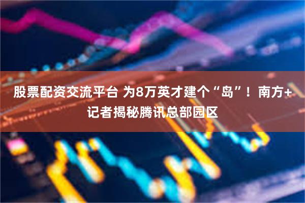 股票配资交流平台 为8万英才建个“岛”！南方+记者揭秘腾讯总部园区