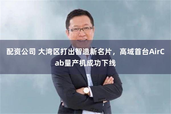 配资公司 大湾区打出智造新名片，高域首台AirCab量产机成功下线