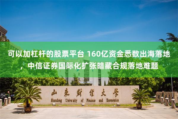 可以加杠杆的股票平台 160亿资金悉数出海落地,中信证券国际化扩张暗藏合规落地难题