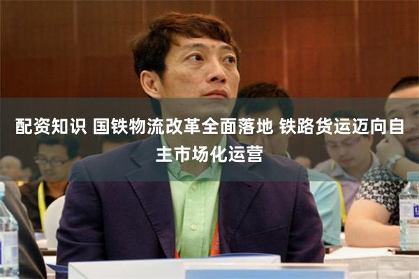 配资知识 国铁物流改革全面落地 铁路货运迈向自主市场化运营