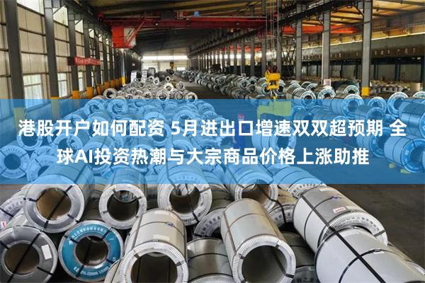 港股开户如何配资 5月进出口增速双双超预期 全球AI投资热潮与大宗商品价格上涨助推