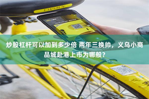 炒股杠杆可以加到多少倍 两年三换帅,义乌小商品城赴港上市为哪般?