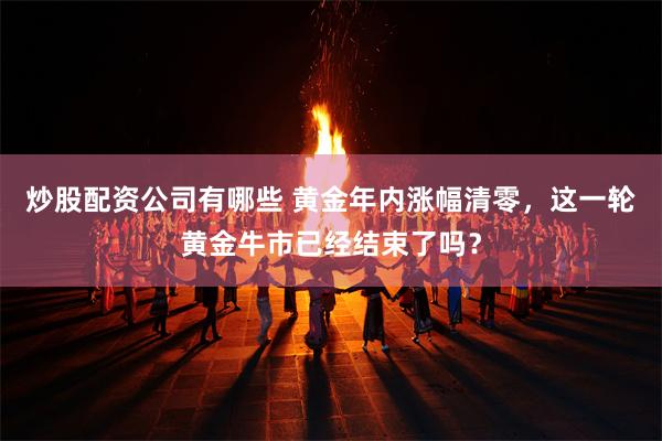 炒股配资公司有哪些 黄金年内涨幅清零,这一轮黄金牛市已经结束了吗?
