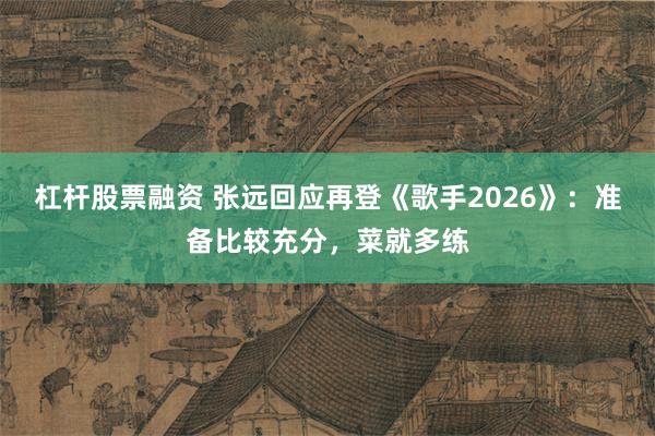 杠杆股票融资 张远回应再登《歌手2026》:准备比较充分,菜就多练
