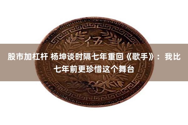 股市加杠杆 杨坤谈时隔七年重回《歌手》：我比七年前更珍惜这个舞台