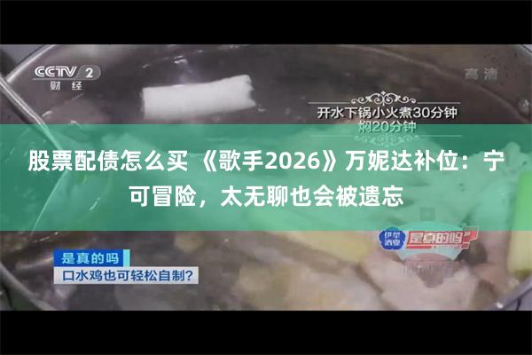 股票配债怎么买 《歌手2026》万妮达补位：宁可冒险，太无聊也会被遗忘