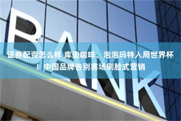 证券配资怎么样 库迪咖啡、泡泡玛特入局世界杯！中国品牌告别赛场刷脸式营销