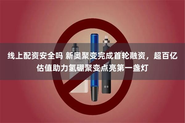 线上配资安全吗 新奥聚变完成首轮融资，超百亿估值助力氢硼聚变点亮第一盏灯