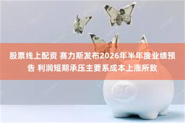 股票线上配资 赛力斯发布2026年半年度业绩预告 利润短期承压主要系成本上涨所致