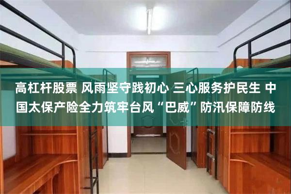 高杠杆股票 风雨坚守践初心 三心服务护民生 中国太保产险全力筑牢台风“巴威”防汛保障防线