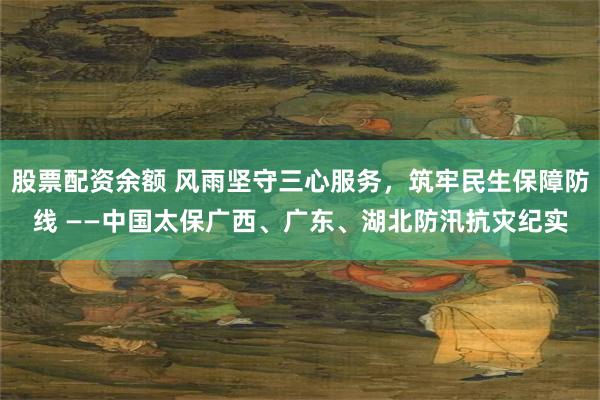 股票配资余额 风雨坚守三心服务，筑牢民生保障防线 ——中国太保广西、广东、湖北防汛抗灾纪实
