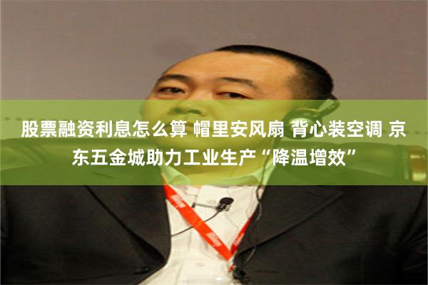 股票融资利息怎么算 帽里安风扇 背心装空调 京东五金城助力工业生产“降温增效”