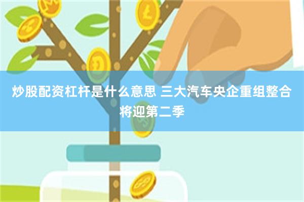 炒股配资杠杆是什么意思 三大汽车央企重组整合将迎第二季