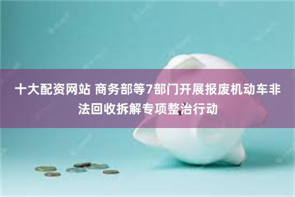 十大配资网站 商务部等7部门开展报废机动车非法回收拆解专项整治行动