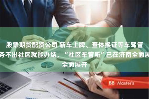 股票期货配资公司 新车上牌、查体换证等车驾管业务不出社区就能办结，“社区车管所”已在济南全面展开