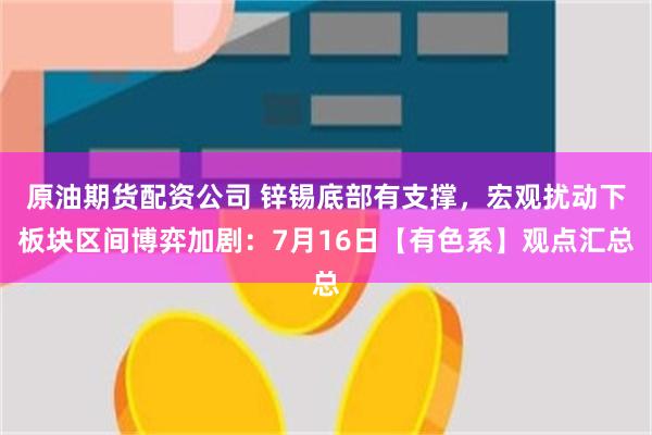 原油期货配资公司 锌锡底部有支撑,宏观扰动下板块区间博弈加剧:7月16日【有色系】观点汇总